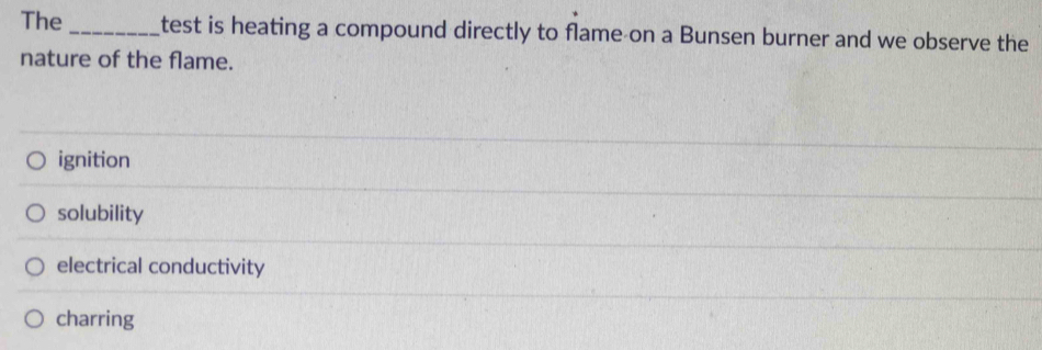 The _test is heating a compound directly to flame on a Bunsen burner and we observe the
nature of the flame.
ignition
solubility
electrical conductivity
charring