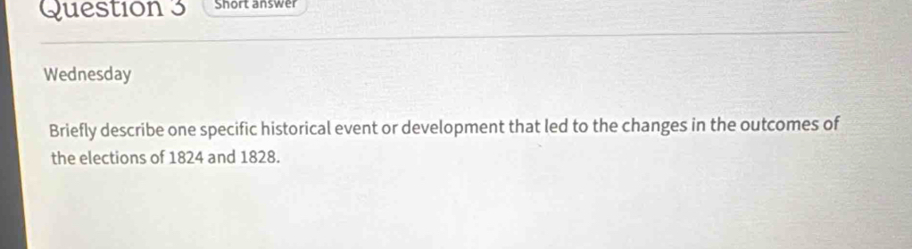 Short answer 
Wednesday 
Briefly describe one specific historical event or development that led to the changes in the outcomes of 
the elections of 1824 and 1828.
