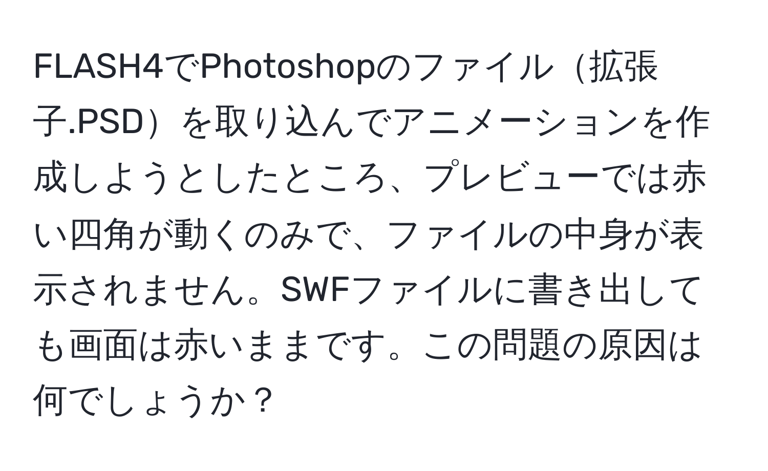 FLASH4でPhotoshopのファイル拡張子.PSDを取り込んでアニメーションを作成しようとしたところ、プレビューでは赤い四角が動くのみで、ファイルの中身が表示されません。SWFファイルに書き出しても画面は赤いままです。この問題の原因は何でしょうか？
