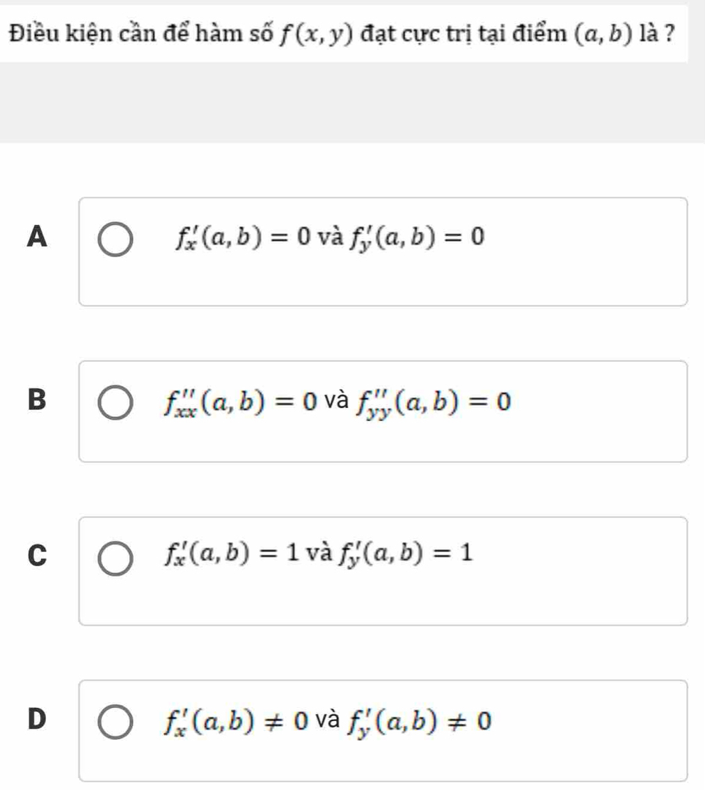 Điều kiện cần để hàm số f(x,y) đạt cực trị tại điểm (a,b) là ?
A
f_x'(a,b)=0 và f_y'(a,b)=0
B
f_xx''(a,b)=0 và f_yy''(a,b)=0
C
f_x'(a,b)=1 và f_y'(a,b)=1
D
f_x'(a,b)!= 0 và f_y'(a,b)!= 0