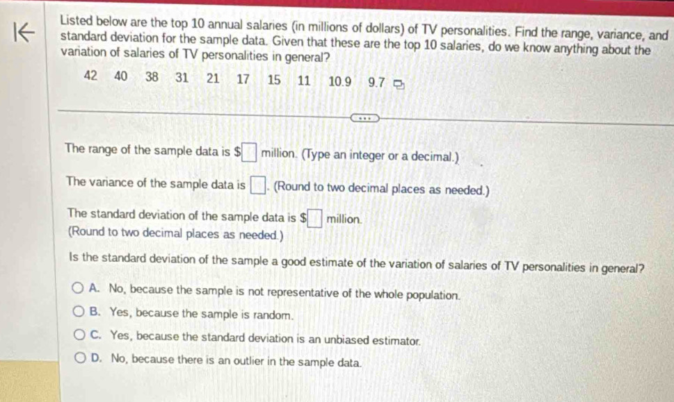 Listed below are the top 10 annual salaries (in millions of dollars) of TV personalities. Find the range, variance, and
standard deviation for the sample data. Given that these are the top 10 salaries, do we know anything about the
variation of salaries of TV personalities in general?
42 40 38 31 a 21 17 15 11 10.9 9.7
The range of the sample data is $□ million. (Type an integer or a decimal.)
The variance of the sample data is □. (Round to two decimal places as needed.)
The standard deviation of the sample data is $□ million.
(Round to two decimal places as needed.)
Is the standard deviation of the sample a good estimate of the variation of salaries of TV personalities in general?
A. No, because the sample is not representative of the whole population.
B. Yes, because the sample is random.
C. Yes, because the standard deviation is an unbiased estimator.
D. No, because there is an outlier in the sample data.