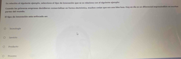 En relación al siguiente ejemplo, seleccione el tipo de innovación que se se relaciona con el siguiente ejemplos
partes del mundo. Cuando las primeras empresas decidieron comercializar en forma electrónica, muchos creian que era una idea loca. Hoy en día es un diferencial imprescindible en mudas
El tipo de innovación esta enfocado en:
Tecnología
Servicio
Producto
Proceso