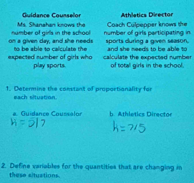 Guidance Counselor Athletics Director
Ms. Shanahan knows the Coach Culpepper knows the
number of girls in the school number of girls participating in
on a given day, and she needs sports during a given season,
to be able to calculate the and she needs to be able to
expected number of girls who calculate the expected number
play sports. of total girls in the school.
1. Determine the constant of proportionality for
each situation.
a. Guidance Counselor b. Athletics Director
2. Define variables for the quantities that are changing in
these situations.