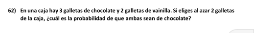 En una caja hay 3 galletas de chocolate y 2 galletas de vainilla. Si eliges al azar 2 galletas 
de la caja, ¿cuál es la probabilidad de que ambas sean de chocolate?