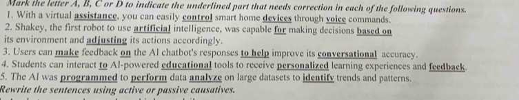 Mark the letter A, B, C or D to indicate the underlined part that needs correction in each of the following questions. 
1. With a virtual assistance, you can easily control smart home devices through voice commands. 
2. Shakey, the first robot to use artificial intelligence, was capable for making decisions based on 
its environment and adjusting its actions accordingly. 
3. Users can make feedback on the Al chatbot's responses to help improve its conversational accuracy. 
4. Students can interact to Al-powered educational tools to receive personalized learning experiences and feedback. 
5. The Al was programmed to perform data analyze on large datasets to identify trends and patterns. 
Rewrite the sentences using active or passive causatives.