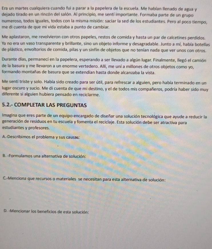 Era un martes cualquiera cuando fui a parar a la papelera de la escuela. Me habían llenado de agua y
dejado tirado en un rincón del salón. Al principio, me sentí importante. Formaba parte de un grupo
numeroso, todos iguales, todos con la misma misión: saciar la sed de los estudiantes. Pero al poco tiempo,
me di cuenta de que mi vida estaba a punto de cambiar.
Me aplastaron, me revolvieron con otros papeles, restos de comida y hasta un par de calcetines perdidos.
Ya no era un vaso transparente y brillante, sino un objeto informe y desagradable. Junto a mí, había botellas
de plástico, envoltorios de comida, pilas y un sinfín de objetos que no tenían nada que ver unos con otros.
Durante días, permanecí en la papelera, esperando a ser llevado a algún lugar. Finalmente, llegó el camión
de la basura y me llevaron a un enorme vertedero. Allí, me uní a millones de otros objetos como yo,
formando montañas de basura que se extendían hasta donde alcanzaba la vista.
Me sentí triste y solo. Había sido creado para ser útil, para refrescar a alguien, pero había terminado en un
lugar oscuro y sucio. Me di cuenta de que mi destino, y el de todos mis compañeros, podría haber sido muy
diferente si alguien hubiera pensado en reciclarme.
5.2.- COMPLETAR LAS PREGUNTAS
Imagina que eres parte de un equipo encargado de diseñar una solución tecnológica que ayude a reducir la
generación de residuos en tu escuela y fomenta el reciclaje. Esta solución debe ser atractiva para
estudiantes y profesores.
A.-Describimos el problema y sus causas:
B. -Formulamos una alternativa de solución:
C.-Menciona que recursos o materiales se necesitan para esta alternativa de solución:
D. -Mencionar los beneficios de esta solución: