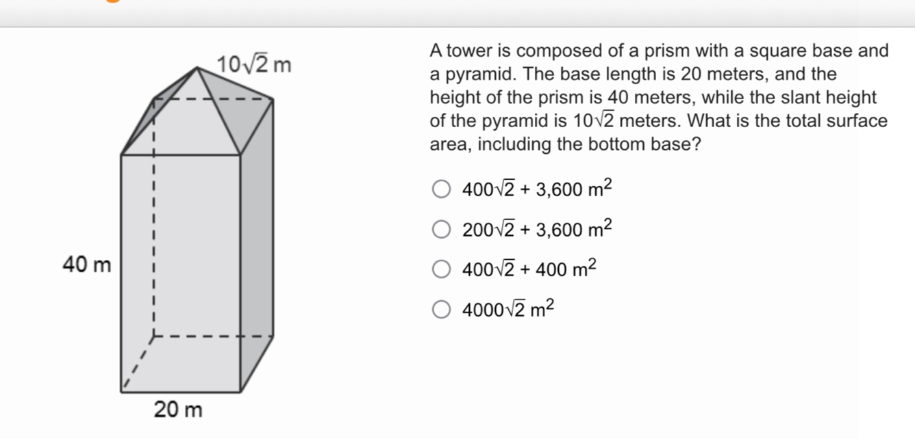 A tower is composed of a prism with a square base and
a pyramid. The base length is 20 meters, and the
height of the prism is 40 meters, while the slant height
of the pyramid is 10sqrt(2) meters. What is the total surface
area, including the bottom base?
400sqrt(2)+3,600m^2
200sqrt(2)+3,600m^2
400sqrt(2)+400m^2
4000sqrt(2)m^2