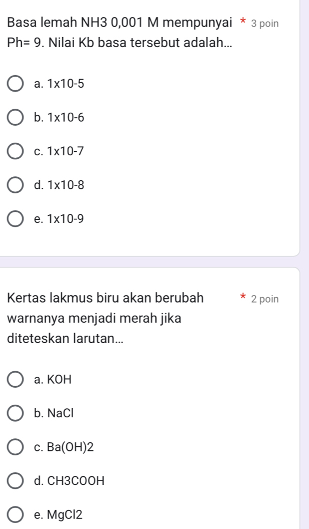 Basa lemah NH3 0,001 M mempunyai * 3 poin
Ph=9. Nilai Kb basa tersebut adalah...
a. 1* 10-5
b. 1* 10-6
C. 1* 10-7
d. 1* 10-8
e. 1* 10-9
Kertas lakmus biru akan berubah 2 poin
warnanya menjadi merah jika
diteteskan larutan...
a. KOH
b. NaCl
c. Ba(OH)2
d. CH3COOH
e. MgCl2