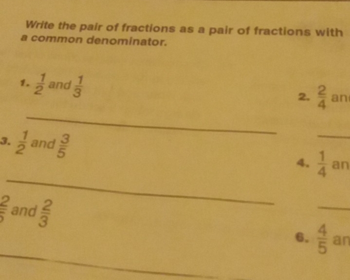 Write the pair of fractions as a pair of fractions with 
a common denominator. 
1.  1/2  and  1/3 
2.  2/4  an 
_ 
_ 
3.  1/2  and  3/5  4. _  1/4  an
 2/5  and  2/3 
_ 
_ 
6.  4/5  an 
_ 
_