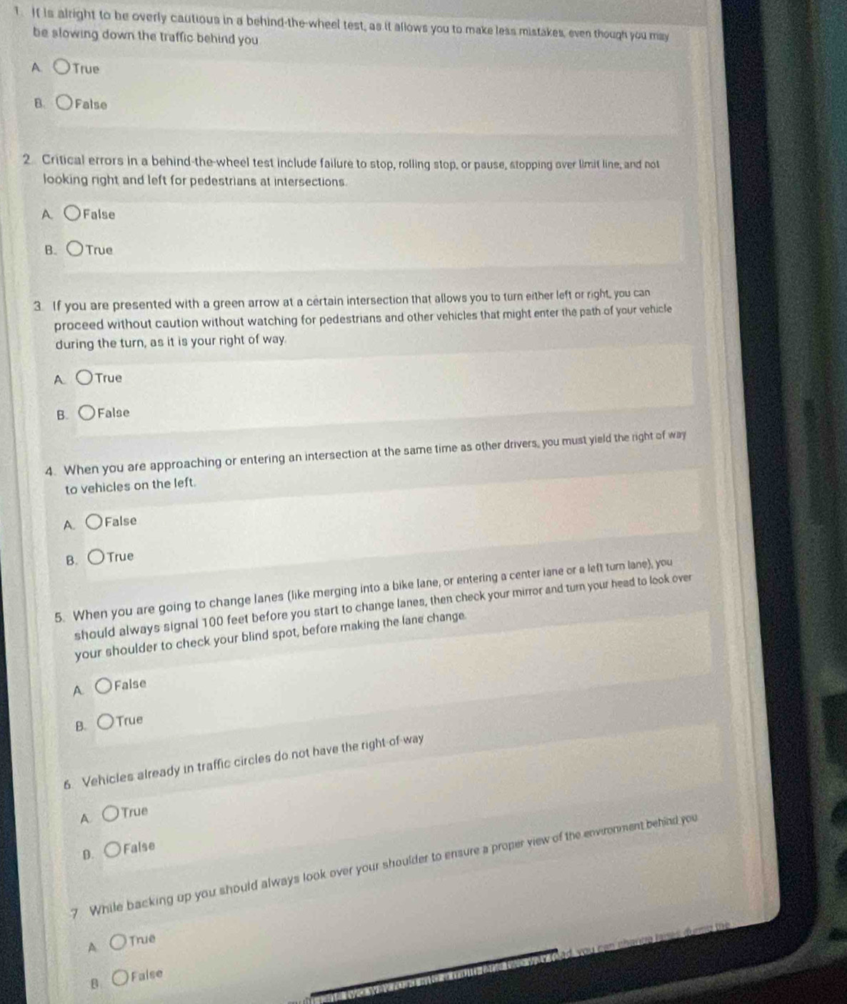 It is alright to be overly cautious in a behind-the-wheel test, as it allows you to make less mistakes, even though you may
be slowing down the traffic behind you
A True
B. False
2 Critical errors in a behind-the-wheel test include failure to stop, rolling stop, or pause, stopping over limit line, and not
looking right and left for pedestrians at intersections.
A. False
B. True
3. If you are presented with a green arrow at a certain intersection that allows you to turn either left or right, you can
proceed without caution without watching for pedestrians and other vehicles that might enter the path of your vehicle
during the turn, as it is your right of way.
A True
B. False
4. When you are approaching or entering an intersection at the same time as other drivers, you must yield the right of way
to vehicles on the left.
A. False
B. True
5. When you are going to change lanes (like merging into a bike lane, or entering a center iane or a left turn lane), you
should always signal 100 feet before you start to change lanes, then check your mirror and turn your head to look over
your shoulder to check your blind spot, before making the lane change.
A False
B. True
6. Vehicles already in traffic circles do not have the right of way
A. True
D. False
7. While backing up you should always look over your shoulder to ensure a proper view of the environment behind you
A True
B False