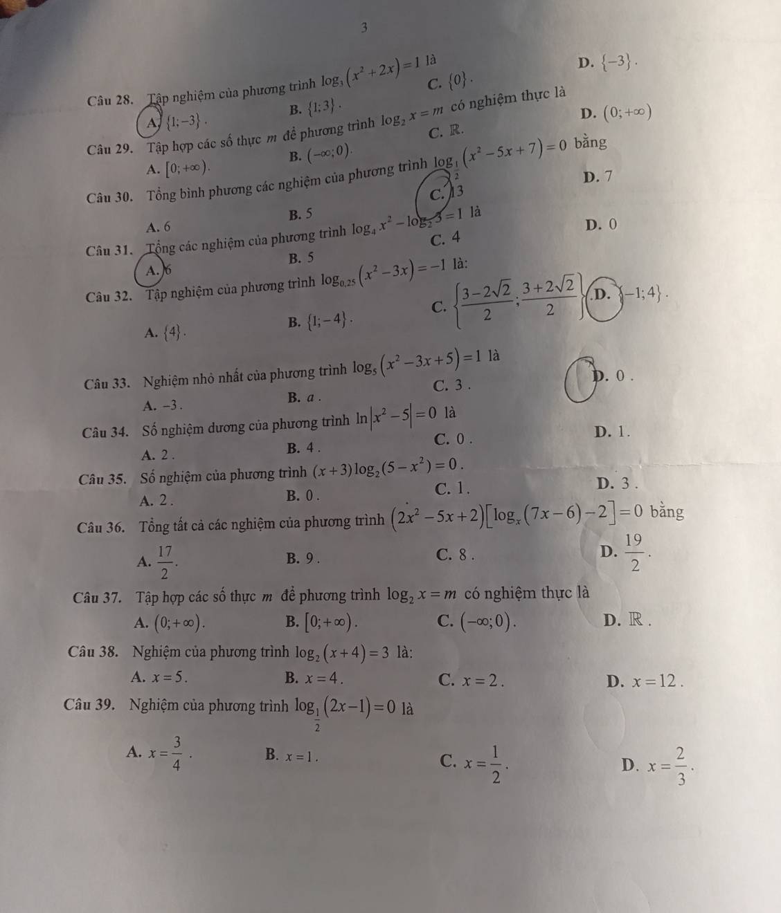 3
C.  0 .  -3 .
Câu 28. Tập nghiệm của phương trình log _3(x^2+2x)=1 là
D.
B.  1;3 .
có nghiệm thực là
A  1;-3 .
Câu 29. Tập hợp các số thực m đề phương trình log _2x=m C. R. D. (0;+∈fty )
B. (-∈fty ;0).
bằng
A. [0;+∈fty ).
Câu 30. Tổng bình phương các nghiệm của phương trình log _ 1/2-5x+(x^2-5x+7)=0  2
D. 7
A. 6 B. 5 C. 13
D. 0
Câu 31. Tổng các nghiệm của phương trình log _4x^2-log _23=11a C. 4
B. 5
A. 6
Câu 32. Tập nghiệm của phương trình log _0.25(x^2-3x)=-1 là:
A.  4 .
B.  1;-4 .
C.   (3-2sqrt(2))/2 ; (3+2sqrt(2))/2  D. -1;4 .
Câu 33. Nghiệm nhỏ nhất của phương trình log _5(x^2-3x+5)=11a
C. 3 . D. 0 .
A. -3 . B. a .
Câu 34. Số nghiệm dương của phương trình ln |x^2-5|=0 là
C. 0 . D. 1.
A. 2 . B. 4 .
Câu 35. Số nghiệm của phương trình (x+3)log _2(5-x^2)=0.
A. 2 . B. 0 . C. 1.
D. 3 .
Câu 36. Tổng tất cả các nghiệm của phương trình (2x^2-5x+2)[log _x(7x-6)-2]=0 bằng
A.  17/2 .
B. 9 . C. 8 . D.  19/2 .
Câu 37. Tập hợp các số thực m để phương trình log _2x=m có nghiệm thực là
A. (0;+∈fty ). B. [0;+∈fty ). C. (-∈fty ;0). D. R .
Câu 38. Nghiệm của phương trình log _2(x+4)=3 là:
A. x=5. B. x=4. C. x=2. D. x=12.
Câu 39. Nghiệm của phương trình log _ 1/2 (2x-1)=0 là
A. x= 3/4 . B. x=1. C. x= 1/2 . x= 2/3 .
D.