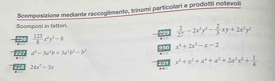 Scomposizione mediante raccoglimento, trinomi particolari e prodotti notevoli 
Scomponi in fattori. 
229  2/27 -2x^3y^3- 2/3 xy+2x^2y^2
226  125/8 x^6y^3-8 ●0○ 
●○ 
227 a^6-3a^4b+3a^2b^2-b^3 230 x^4+2x^3-x-2
●○ 
228 24x^7-3x 231 x^4+x^2+a^4+a^2+2a^2x^2+ 1/4 
●00 0