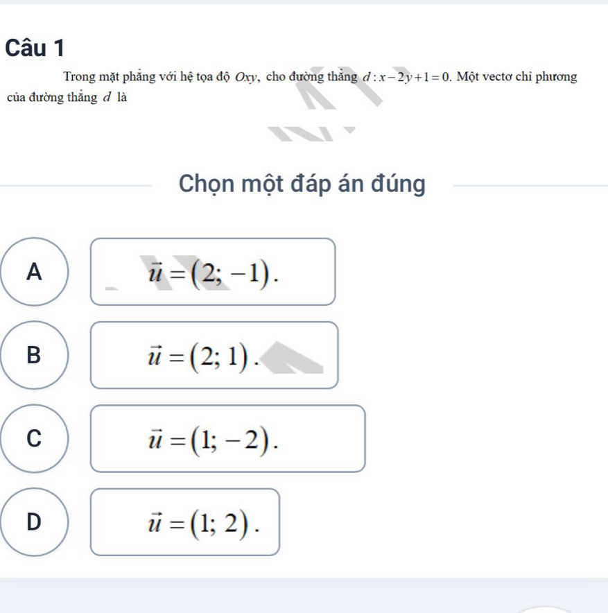 Trong mặt phẳng với hệ tọa độ Oxy, cho đường thẳng d:x-2y+1=0. Một vectơ chỉ phương
của đường thắng đ là
Chọn một đáp án đúng
A
vector u=(2;-1).
B
vector u=(2;1).
C
vector u=(1;-2).
D
vector u=(1;2).