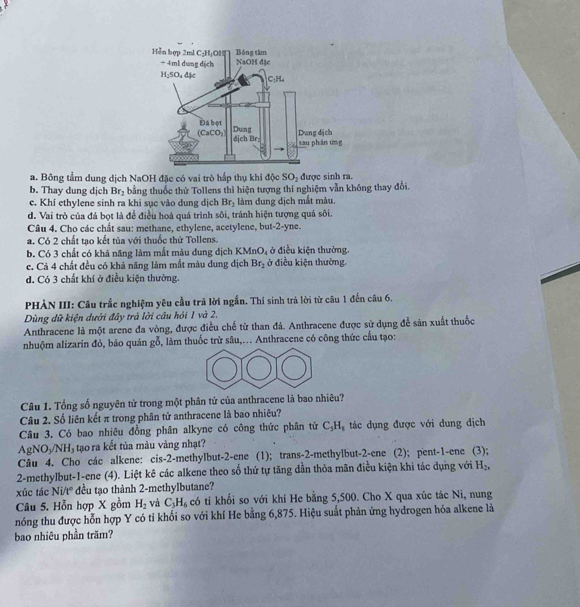 a. Bông tầm dung dịch NaOH đặc có vai trò hấp thụ khí độc SO_2 được sinh ra.
b. Thay dung dịch Br_2 bằng thuốc thử Tollens thì hiện tượng thí nghiệm vẫn không thay đổi.
c. Khí ethylene sinh ra khi sục vào dung dịch Br_2 làm dung dịch mất màu.
d. Vai trò của đá bọt là để điều hoà quá trình sôi, tránh hiện tượng quá sôi.
Câu 4. Cho các chất sau: methane, ethylene, acetylene, but-2-yne.
a. Có 2 chất tạo kết tủa với thuốc thử Tollens.
b. Có 3 chất có khả năng làm mất màu dung dịch KM nO_4 ở điều kiện thường.
c. Cả 4 chất đều có khả năng làm mất màu dung dịch Br_2 ở điều kiện thường.
d. Có 3 chất khí ở điều kiện thường.
PHÀN III: Câu trắc nghiệm yêu cầu trã lời ngắn. Thí sinh trả lời từ câu 1 đến câu 6.
Dùng dữ kiện dưới đây trả lời câu hỏi 1 và 2.
Anthracene là một arene đa vòng, được điều chế từ than đá. Anthracene được sử dụng để sản xuất thuốc
nhuộm alizarin đỏ, bảo quản gỗ, làm thuốc trừ sâu,... Anthracene có công thức cầu tạo:
Câu 1. Tổng số nguyên tử trong một phân tử của anthracene là bao nhiêu?
Câu 2. Số liên kết π trong phân tử anthracene là bao nhiêu?
Câu 3. Có bao nhiêu đồng phân alkyne có công thức phân tử C_5H_8 tác dụng được với dung dịch
AgNO₃/NH₃ tạo ra kết tủa màu vàng nhạt?
Câu 4. Cho các alkene: cis-2-methylbut-2-ene (1); trans-2-methylbut-2-ene (2); pent-1-ene (3);
2-methylbut-1-ene (4). Liệt kê các alkene theo số thứ tự tăng dần thỏa mãn điều kiện khi tác dụng với H_2,
xúc tác Ni/t° đều tạo thành 2-methylbutane?
Câu 5. Hỗn hợp X gồm H_2 và C_3H_6 có tỉ khối so với khí He bằng 5,500. Cho X qua xúc tác Ni, nung
nóng thu được hỗn hợp Y có tỉ khối so với khí He bằng 6,875. Hiệu suất phản ứng hydrogen hóa alkene là
bao nhiêu phần trăm?