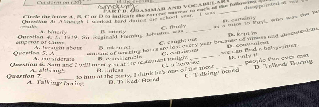 Cut down on (20) in the evening
disappointed at my 
Part b. Grammar and vocabular
Circle the letter A, B, C or D to indicate the correct answer to each of the following q
Question 3: Although I worked hard during the school year, I was
D. certainly
results.
C. firmly as a tutor to Puyi, who was the la
A. bitterly B. utterly
D. kept in
Question 4: In 1919, Sir Reginald Fleming Johnston was
amount of working hours are lost every year because of illness and absenteeism
emperor of China.
C. caught out
A. brought about B. taken on
D. convenient
Question 5: A
C. consistent we can find a baby-sitter.
A. considerate B. considerable
C. otherwise D. only if
Question 6: Sam and I will meet you at the restaurant tonight
_to him at the party, I think he's one of the most _people I've ever met
A. although B. unless
Question 7.
C. Talking/ bored D. Talked/ Boring
A. Talking/ boring B. Talked/ Bored