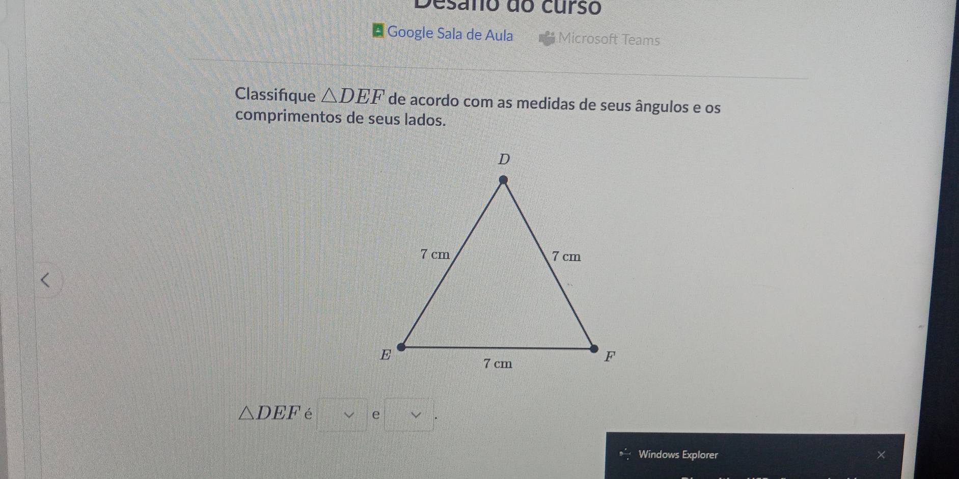 Desano do curso 
* Google Sala de Aula 
icrosoft Teams 
Classifque △ DEF de acordo com as medidas de seus ângulos e os 
comprimentos de seus lados.
△ DEF é 
e 
Windows Explorer X