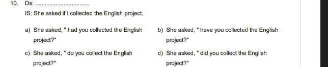 Ds:_ 
IS: She asked if I collected the English project. 
a) She asked, " had you collected the English b) She asked, " have you collected the English 
project?" project?" 
c) She asked, " do you collect the English d) She asked, " did you collect the English 
project?" project?"