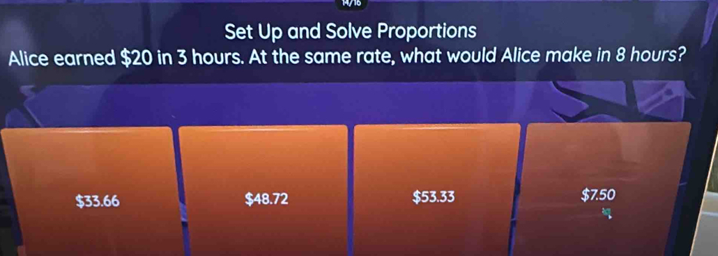 14/16
Set Up and Solve Proportions
Alice earned $20 in 3 hours. At the same rate, what would Alice make in 8 hours?
$33.66 $48.72 $53.33 $7.50