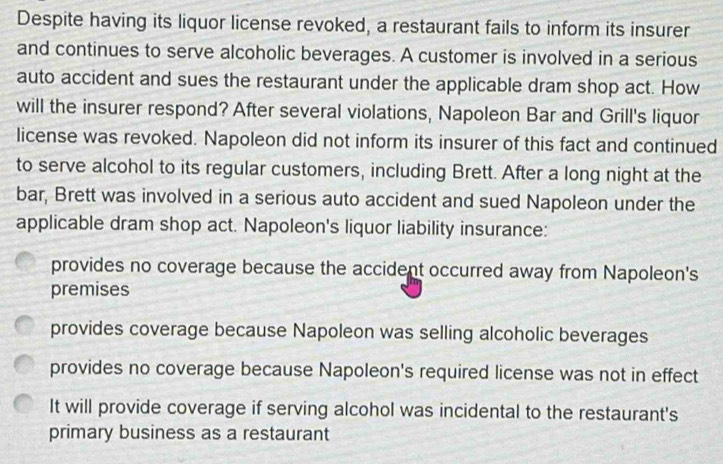 Despite having its liquor license revoked, a restaurant fails to inform its insurer
and continues to serve alcoholic beverages. A customer is involved in a serious
auto accident and sues the restaurant under the applicable dram shop act. How
will the insurer respond? After several violations, Napoleon Bar and Grill's liquor
license was revoked. Napoleon did not inform its insurer of this fact and continued
to serve alcohol to its regular customers, including Brett. After a long night at the
bar, Brett was involved in a serious auto accident and sued Napoleon under the
applicable dram shop act. Napoleon's liquor liability insurance:
provides no coverage because the accident occurred away from Napoleon's
premises
provides coverage because Napoleon was selling alcoholic beverages
provides no coverage because Napoleon's required license was not in effect
It will provide coverage if serving alcohol was incidental to the restaurant's
primary business as a restaurant