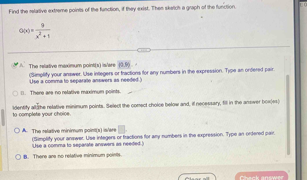 Find the relative extreme points of the function, if they exist. Then sketch a graph of the function. t: C
G(x)= 9/x^2+1 
A. The relative maximum point(s) is/are (0,9). 
(Simplify your answer. Use integers or fractions for any numbers in the expression. Type an ordered pair.
Use a comma to separate answers as needed.)
B. There are no relative maximum points.
ldentify all the relative minimum points. Select the correct choice below and, if necessary, fill in the answer box(es)
to complete your choice.
A. The relative minimum point(s) is/are □ . 
(Simplify your answer. Use integers or fractions for any numbers in the expression. Type an ordered pair.
Use a comma to separate answers as needed.)
B. There are no relative minimum points.
Check answer