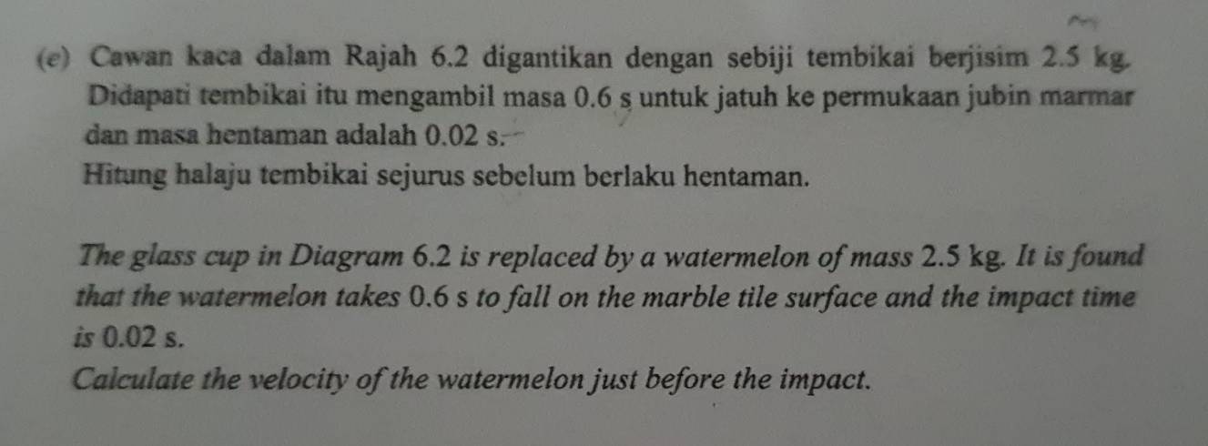 Cawan kaca dalam Rajah 6.2 digantikan dengan sebiji tembikai berjisim 2.5 kg. 
Didapati tembikai itu mengambil masa 0.6 s untuk jatuh ke permukaan jubin marmar 
dan masa hentaman adalah 0.02 s. 
Hitung halaju tembikai sejurus sebelum berlaku hentaman. 
The glass cup in Diagram 6.2 is replaced by a watermelon of mass 2.5 kg. It is found 
that the watermelon takes 0.6 s to fall on the marble tile surface and the impact time 
is 0.02 s. 
Calculate the velocity of the watermelon just before the impact.