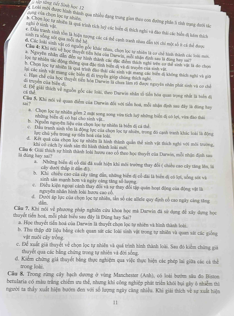 tập tăng tiết Sinh học 12
dụng của chọn lọc tự nhiên.
3. Loài mới được hình thành qua nhiều dạng trung gian theo con đường phân li tính trạng dưới tác
nghi ở sinh vật.
b. Chọn lọc tự nhiên là quá trình tích luỹ các biến dị thích nghi và đào thải các biến dị kém thích
c. Đấu trạnh sinh tồn là hiện tượng các cá thể cạnh tranh nhau dẫn tới chỉ một số ít cá thể được
sinh ra sống sót qua mỗi thế hệ.
d. Các loài sinh vật có nguồn gốc khác nhau, chọn lọc tự nhiên là cơ chế hình thành các loài mới.
Câu 4: Khi nói về học thuyết tiên hóa của Darwin, mỗi nhận định sau là đúng hay sai?
a. Nguyên nhân dẫn đến sự hình thành các đặc điểm thích nghi trên cơ thể sinh vật là do chọn
lọc tự nhiên tác động thông qua đặc tính biển dị và di truyền của sinh vật.
b. Chọn lọc tự nhiên là quá trình đảo thải các sinh vật mang các biến dị không thích nghi và giữ
lại các sinh vật mang các biến dị di truyền giúp chúng thích nghi.
c. Hạn chế của học thuyết tiên hóa Darwin là chưa làm rõ được nguyên nhân phát sinh và cơ chế
di truyền của biến dị.
d. Để giải thích về nguồn gốc các loài, theo Darwin nhân tố tiến hóa quan trọng nhất là biến đị
cá thể.
Câu 5. Khi nói về quan điểm của Darwin đối với tiến hoá, mỗi nhận định sau đây là đúng hay
sai?
a. Chọn lọc tự nhiên gồm 2 mặt song song vừa tích luỹ những biến dị có lợi, vừa đào thái
những biến dị có hại cho sinh vật..
b. Nguồn nguyên liệu của chọn lọc tự nhiên là biến dị cá thể.
c. Đấu tranh sinh tồn là động lực của chọn lọc tự nhiên, trong đó cạnh tranh khác loài là động
lực chủ yếu trong sự tiến hoá của loài.
d. Kết quả của chọn lọc tự nhiên là hình thành quần thể sinh vật thích nghi với môi trường
khi có cách ly sinh sản thì hình thành loài mới.
Câu 6: Giải thích sự hình thành loài hươu cao cổ theo học thuyết của Darwin, mỗi nhận định sau
là đúng hay sai?
a. Những biến dị cổ dài đã xuất hiện khi môi trường thay đổi ( chiều cao cây tăng lên, lá
cây dưới thấp ít dần đi).
b. Khi chiều cảo của cây tăng dần, những biến dị cổ dài là biến dị có lợi, sống sót và
sinh sản mạnh hơn và ngày càng tăng số lượng.
c. Điều kiện ngoại cảnh thay đổi và sự thay đổi tập quán hoạt động của động vật là
nguyên nhân hình loài hươu cao cổ.
d. Dưới áp lực của chọn lọc tự nhiên, tần số các allele quy định cổ cao ngày cảng tăng
dần.
Câu 7. Khi nói về phương pháp nghiên cứu khoa học mà Darwin đã sử dụng để xây dựng học
thuyết tiến hoá, mỗi phát biểu sau đây là Đúng hay Sai?
a. Học thuyết tiến hoá của Darwin là thuyết chọn lọc tự nhiên và hình thành loài.
b. Thu thập dữ liệu bằng cách quan sát các loài sinh vật trong tự nhiên và quan sát các giống
vật nuôi cây trồng.
c. Để xuất giả thuyết về chọn lọc tự nhiên và quá trình hình thành loài. Sau đó kiểm chứng giả
thuyết qua các bằng chứng trong tự nhiên và đời sống.
d. Kiểm chứng giả thuyết bằng thực nghiệm qua việc thực hiện các phép lai giữa các cá thể
trong loài.
Câu 8. Trong rừng cây bạch dương ở vùng Manchester (Anh), có loài bướm sâu đo Biston
betularia có màu trắng chiếm ưu thế, nhưng khi công nghiệp phát triển khói bụi gây ô nhiễm thì
người ta thấy xuất hiện bướm đen với số lượng ngày càng nhiều. Khi giải thích về sự xuất hiện
11