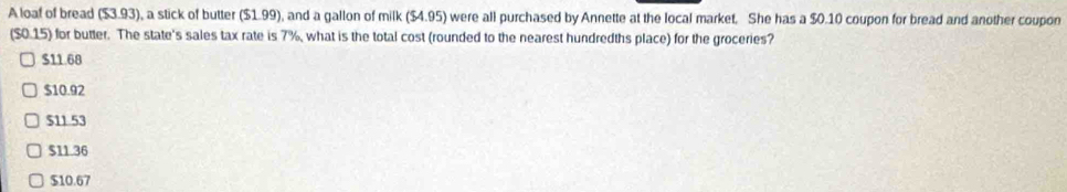 A loaf of bread ($3.93), a stick of butter ($1.99), and a gallon of milk ($4.95) were all purchased by Annette at the local market. She has a $0.10 coupon for bread and another coupon
($0.15) for butter. The state's sales tax rate is 7%, what is the total cost (rounded to the nearest hundredths place) for the groceries?
$11.68
$10.92
$11.53
$11.36
$10.67