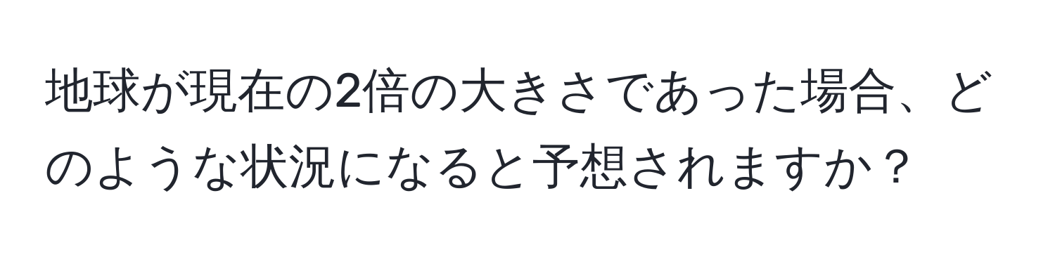 地球が現在の2倍の大きさであった場合、どのような状況になると予想されますか？