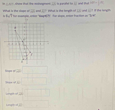 In △ RST , show that the midsegment overline MN is parallel to overline RS and that MN= 1/2 RS. 
What is the slope of overline MN and overline RS ? What is the length of overline MN and overline RS ? If the length
is 6sqrt(7) for example, enter "6sqrt(7)". For slope, enter fraction as "3/4".
Slope of :overline MN:□
Slope of :overline RS:□
Length of overline MN:□
Length of overline RS: :□