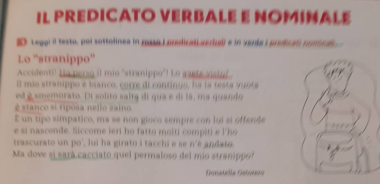 IL PREDICATO VERBALE E NOMINALE 
a Legai il testo, poi sottolines in msso i predical verball e in verás i predican normna 
Lo ''stranippo'' 
Accidenti! Ho perso il mie "stranippe"! Le suste stot 
I mio stranippo é bianco, corre di centínuo, ha la testa vanta 
edé smemorato. Di solito salta di qua e di lá, ma quanáo 
é stanco si riposa nello zaino. 
É un tipo símpatico, ma se non gioco sempre con lui sí effenée 
e si nasconde. Siccome ieri ho fatto molti compiti e lho 
trascurato un po', lui ha girato i tacchi e s n' é an da ta 
Ma dove si sará cacciato quel permaloso del mío straníppo? 
Denatella Dstórera