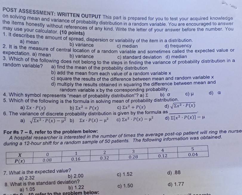 POST ASSESSMENT: WRITTEN OUTPUT This part is prepared for you to test your acquired knowledge
on solving mean and variance of probability distribution in a random variable. You are encouraged to answer
the items honestly without references of any kind. Write the letter of your answer before the number. You
may use your calculator. (10 points)
1. It describes the amount of spread, dispersion or variability of the item in a distribution.
a) mean b) variance c) median d) frequency
2. It is the measure of central location of a random variable and sometimes called the expected value or
expectation. a) mean b) variance c) standard deviation d) median
3. Which of the following does not belong to the steps in finding the variance of probability distribution in a
random variable? a) find the mean of the probability distribution
b) add the mean from each value of a random variable x
c) square the results of the difference between mean and random variable x
d) multiply the results obtained in squaring the difference between mean and
random variable x by the corresponding probability.
4. Which symbol represents “mean of probability distribution”? a) Σ b) σ c) μ d) a
5. Which of the following is the formula in solving mean of probability distribution.
a) sumlimits x· P(x) b) sumlimits x^2/ P(x) c) sumlimits x^2+P(x) d) sqrt(sumlimits x^2· P(x))
6. The variance of discrete probability distribution is given by the formula as_
a) sqrt(sumlimits x^2· P(x)-mu^2) b) sumlimits x· P(x)-mu^2 c) sumlimits x^2· P(x)-mu^2 d) sumlimits [x^2· P(x)]-mu
For #s 7 - 8, refer to the problem below:
A hospital researcher is interested in the number of times the average post-op patient will ring the nurse
for a random sample of 50 patients. The following information was obtained.
7. What is the expected value? c) 1.52 d) .88
a) 2.32 b) 2.00
8. What is the standard deviation? d) 1.77
a) 1.05 b) 1.22 c) 1.50
1 refer to the problem below: