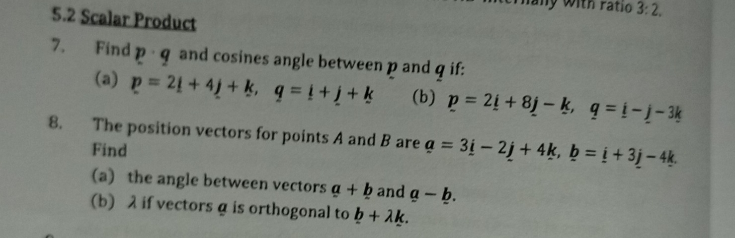 any with ratio 3:2. 
5.2 Scalar Product 
7. Find 1 q and cosines angle between p and q if: 
(a) p=2_ i+4_ j+k, q=_ i+_ j+k (b) p=2_ i+8j-k, q=_ i-j-3k
8. The position vectors for points A and B are a=3i-2j+4k, b=i+3j-4k. 
Find 
(a) the angle between vectors a+b and a-_ b. 
(b) λ if vectors α is orthogonal to b+lambda k.