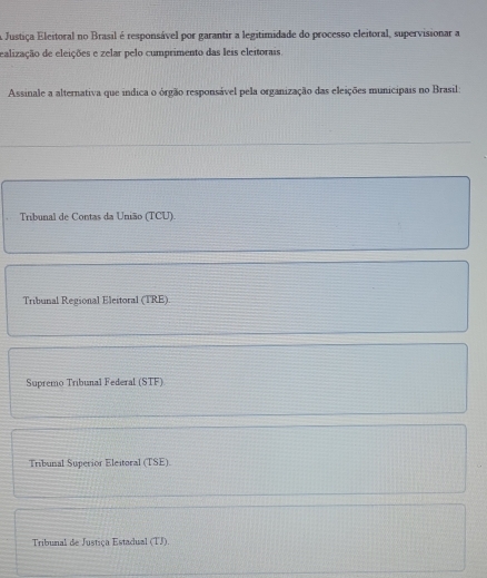 A Justiça Eleitoral no Brasil é responsável por garantir a legitimidade do processo eleitoral, supervisionar a
ealização de eleições e zelar pelo cumprimento das leis eleitorais.
Assinale a alternativa que indica o órgão responsável pela organização das eleições municipais no Brasil:
Tribunal de Contas da União (TCU).
Tribunal Regional Eleitoral (TRE)
Supremo Tribunal Federal (STF)
Tribunal Superior Eleitoral (TSE).
Tribunal de Justiça Estadual (TJ).