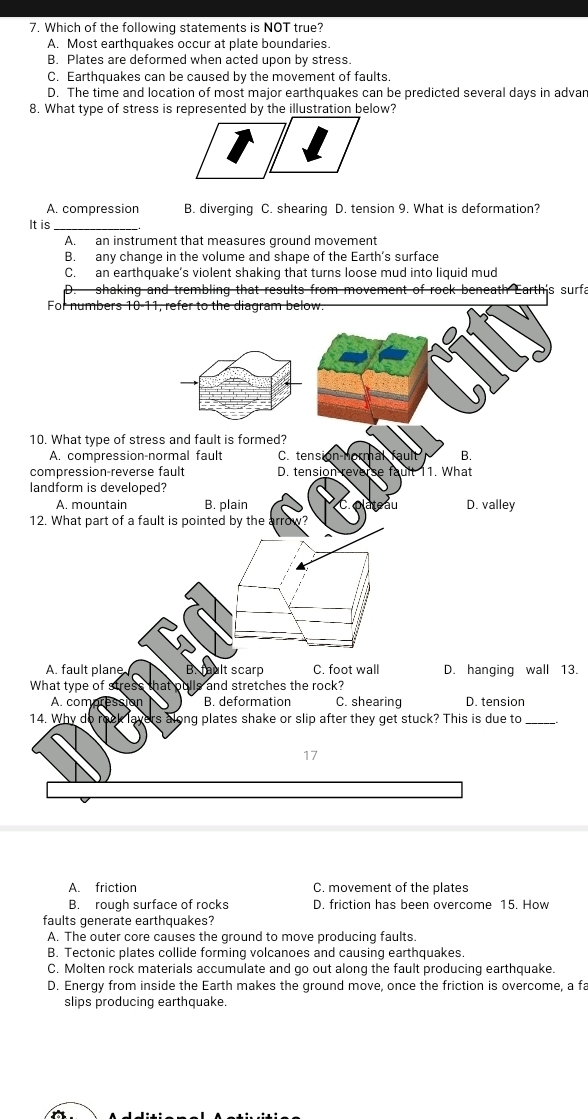 Which of the following statements is NOT true?
A. Most earthquakes occur at plate boundaries.
B. Plates are deformed when acted upon by stress.
C. Earthquakes can be caused by the movement of faults.
D. The time and location of most major earthquakes can be predicted several days in advar
8. What type of stress is represented by the illustration below?
A. compression B. diverging C. shearing D. tension 9. What is deformation?
It is
A. an instrument that measures ground movement
B. any change in the volume and shape of the Earth’s surface
C. an earthquake’s violent shaking that turns loose mud into liquid mud
shaking and trembling that results from movement of rock beneath Earth's surfa
13.
A. friction C. movement of the plates
B. rough surface of rocks D. friction has been overcome 15. How
faults generate earthquakes?
A. The outer core causes the ground to move producing faults.
B. Tectonic plates collide forming volcanoes and causing earthquakes.
C. Molten rock materials accumulate and go out along the fault producing earthquake.
D. Energy from inside the Earth makes the ground move, once the friction is overcome, a fa
slips producing earthquake.