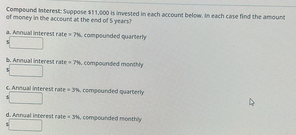 Compound Interest: Suppose $11,000 is invested in each account below. In each case find the amount
of money in the account at the end of 5 years?
a. Annual interest rate =7% , compounded quarterly
$
b. Annual interest rate =7% , compounded monthly
$
c. Annual interest rate =3% , compounded quarterly
$
d. Annual interest rate =3% , compounded monthly
$