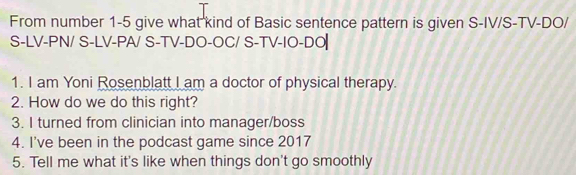 From number 1-5 give what kind of Basic sentence pattern is given S-IV/S-TV-DO/ 
S-LV-PN/ S-LV-PA/ S-TV-DO-OC/ S-TV-IO-DO 
1. I am Yoni Rosenblatt I am a doctor of physical therapy. 
2. How do we do this right? 
3. I turned from clinician into manager/boss 
4. I've been in the podcast game since 2017 
5. Tell me what it's like when things don't go smoothly