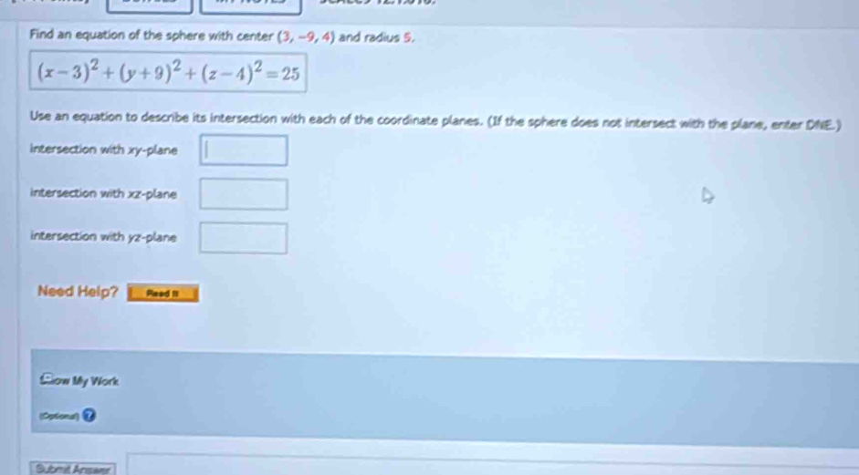 Find an equation of the sphere with center (3,-9,4) and radius 5.
(x-3)^2+(y+9)^2+(z-4)^2=25
Use an equation to describe its intersection with each of the coordinate planes. (If the sphere does not intersect with the plane, enter DNE.) 
intersection with xy -plane □
intersection with xz -plane □
intersection with yz -plane □
Need Help? Read II 
Llow My Work 
(Optiona) 
□ 
Submi Ansanr