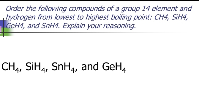 Order the following compounds of a group 14 element and 
hydrogen from lowest to highest boiling point: CH4, SiH4,
GeH4, and SnH4. Explain your reasoning.
CH_4, SiH_4 ,SnH_4 , and GeH_4