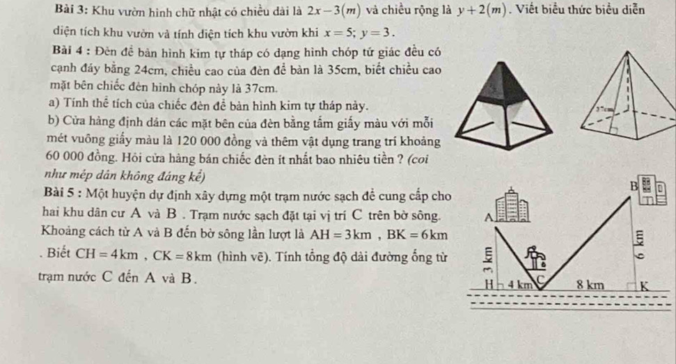 Khu vườn hình chữ nhật có chiều dài là 2x-3(m) và chiều rộng là y+2(m). Viết biểu thức biểu diễn 
diện tích khu vườn và tính diện tích khu vườn khi x=5; y=3. 
Bài 4 : Đèn đề bàn hình kim tự tháp có dạng hình chóp tứ giác đều có 
cạnh đáy bằng 24cm, chiều cao của đèn để bàn là 35cm, biết chiều cao 
mặt bên chiếc đèn hình chóp này là 37cm. 
a) Tính thể tích của chiếc đèn đề bàn hình kim tự tháp này. 
b) Cửa hàng định dân các mặt bên của đèn bằng tấm giấy màu với mỗi 
mét vuông giấy màu là 120 000 đồng và thêm vật dụng trang trí khoảng
60 000 đồng. Hỏi cửa hàng bán chiếc đèn ít nhất bao nhiêu tiền ? (coi 
như mép dân không đáng kể) 
B n 
Bài 5 : Một huyện dự định xây dựng một trạm nước sạch để cung cấp cho 
hai khu dân cư A và B . Trạm nước sạch đặt tại vị trí C trên bờ sông. A 
Khoảng cách từ A và B đến bờ sông lần lượt là AH=3km, BK=6km. Biết CH=4km, CK=8km (hình vẽ). Tính tổng độ dài đường ổng từ 5
trạm nước C đến A và B. 4 km C 8 km K 
H