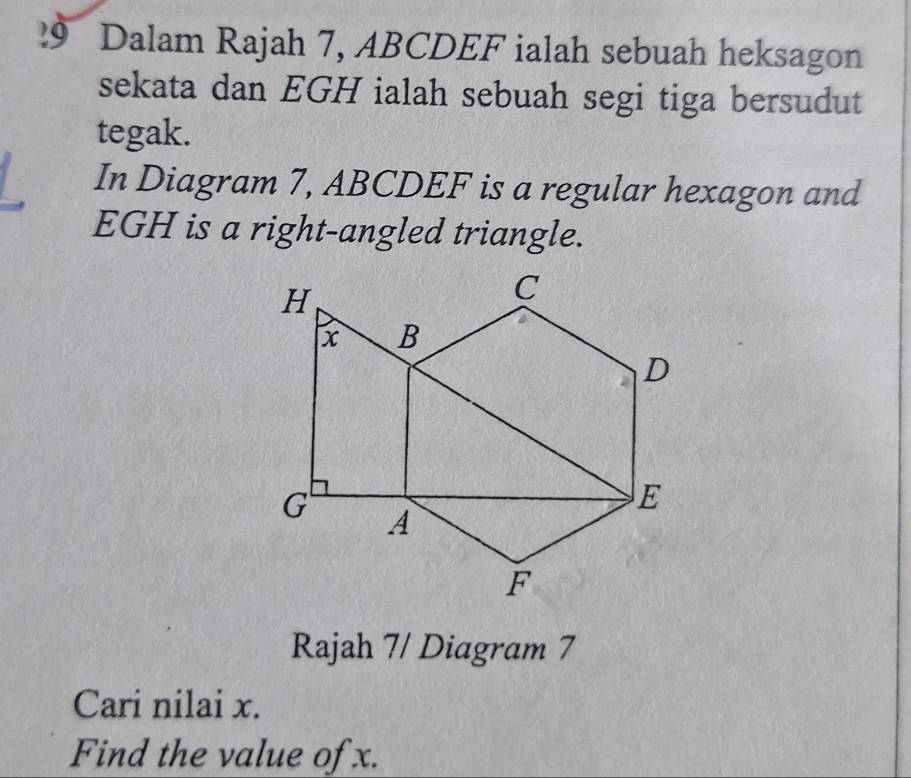 Dalam Rajah 7, ABCDEF ialah sebuah heksagon 
sekata dan EGH ialah sebuah segi tiga bersudut 
tegak. 
In Diagram 7, ABCDEF is a regular hexagon and
EGH is a right-angled triangle. 
Rajah 7/ Diagram 7 
Cari nilai x. 
Find the value of x.