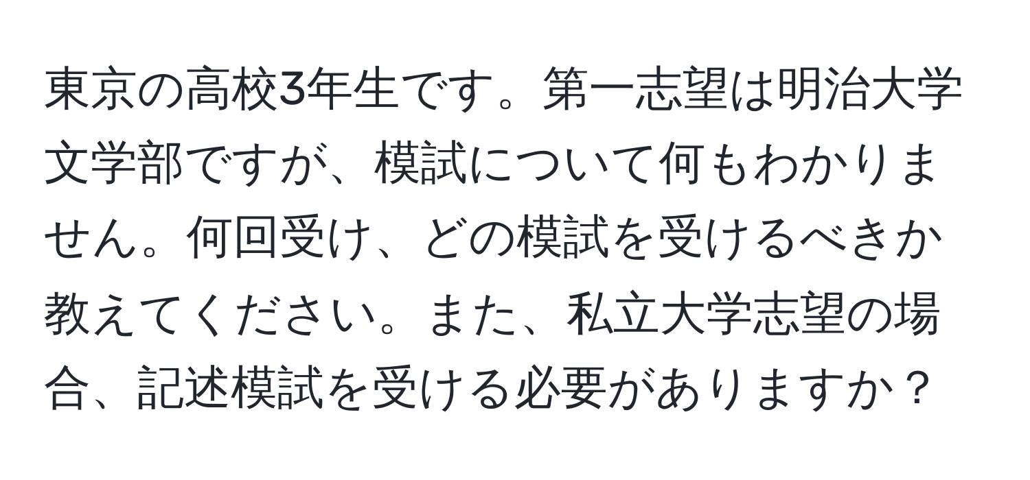 東京の高校3年生です。第一志望は明治大学文学部ですが、模試について何もわかりません。何回受け、どの模試を受けるべきか教えてください。また、私立大学志望の場合、記述模試を受ける必要がありますか？