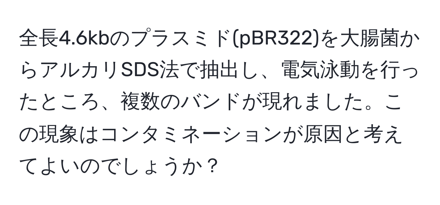 全長4.6kbのプラスミド(pBR322)を大腸菌からアルカリSDS法で抽出し、電気泳動を行ったところ、複数のバンドが現れました。この現象はコンタミネーションが原因と考えてよいのでしょうか？