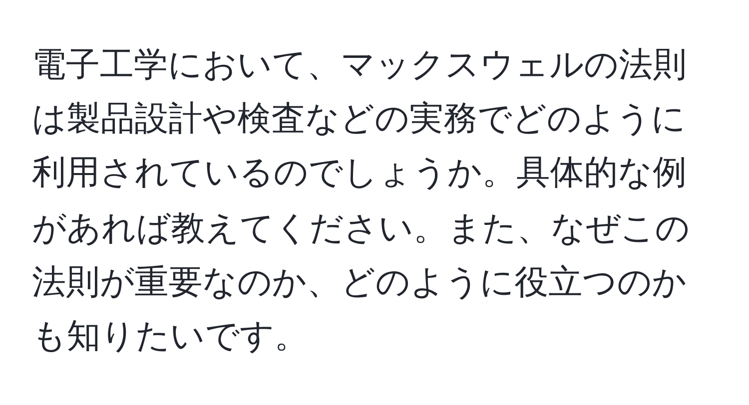 電子工学において、マックスウェルの法則は製品設計や検査などの実務でどのように利用されているのでしょうか。具体的な例があれば教えてください。また、なぜこの法則が重要なのか、どのように役立つのかも知りたいです。