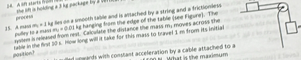 A lift starts from r 
the lift is holding a 3 kg package by a vartic 
15. A mass m_1=1 kg lies on a smooth table and is attached by a string and a frictionless 
process 
pulley to a mass m_2=0.01kg hanging from the edge of the table (see Figure). The 
system is released from rest. Calculate the distance the mass m; moves across the 
table in the first 10 s. How long will it take for this mass to travel 1 m from its initial 
alled unwards with constant acceleration by a cable attached to a 
position? 
N. What is the maximum