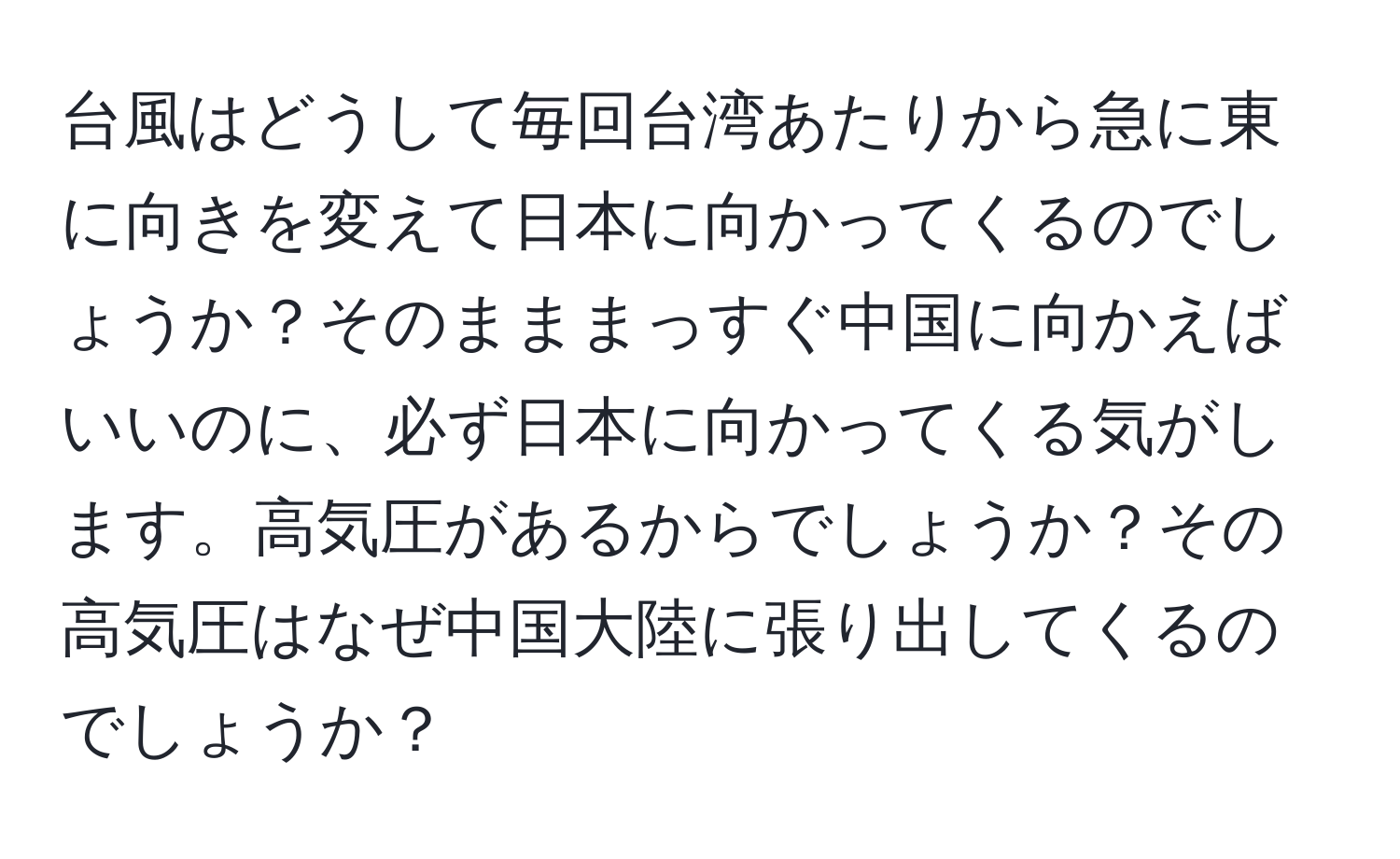 台風はどうして毎回台湾あたりから急に東に向きを変えて日本に向かってくるのでしょうか？そのまままっすぐ中国に向かえばいいのに、必ず日本に向かってくる気がします。高気圧があるからでしょうか？その高気圧はなぜ中国大陸に張り出してくるのでしょうか？