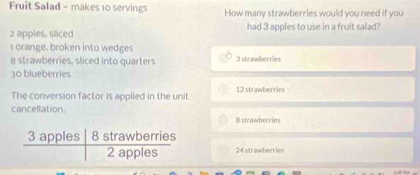 Fruit Salad - makes 10 servings How many strawberries would you need if you
2 apples, sliced had 3 apples to use in a fruit salad?
1 orange, broken into wedges
8 strawberries, sliced into quarters 3 strawberries
30 blueberries
The conversion factor is applied in the unit 12 strawberries
cancellation.
8 strawberries
24 strawberries