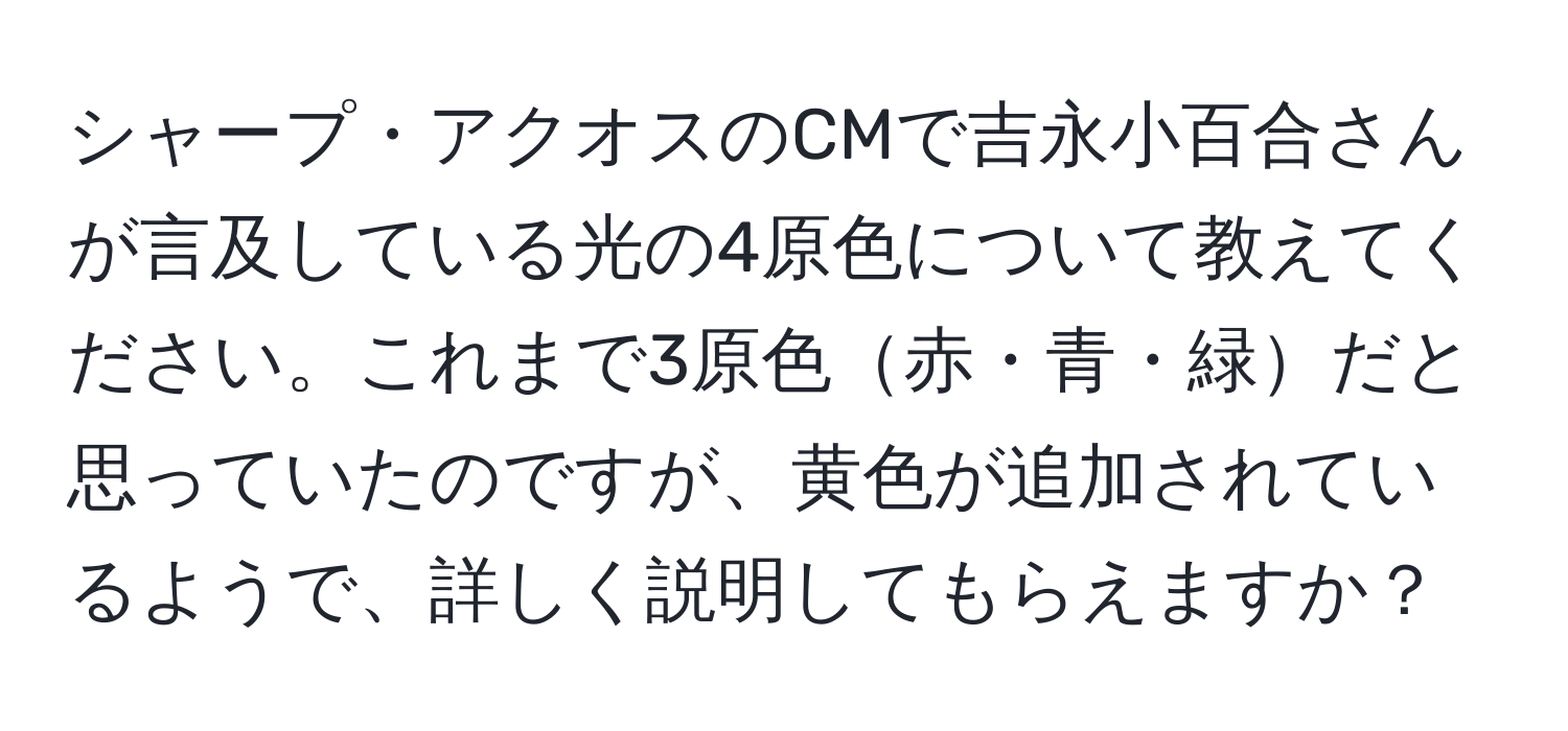 シャープ・アクオスのCMで吉永小百合さんが言及している光の4原色について教えてください。これまで3原色赤・青・緑だと思っていたのですが、黄色が追加されているようで、詳しく説明してもらえますか？