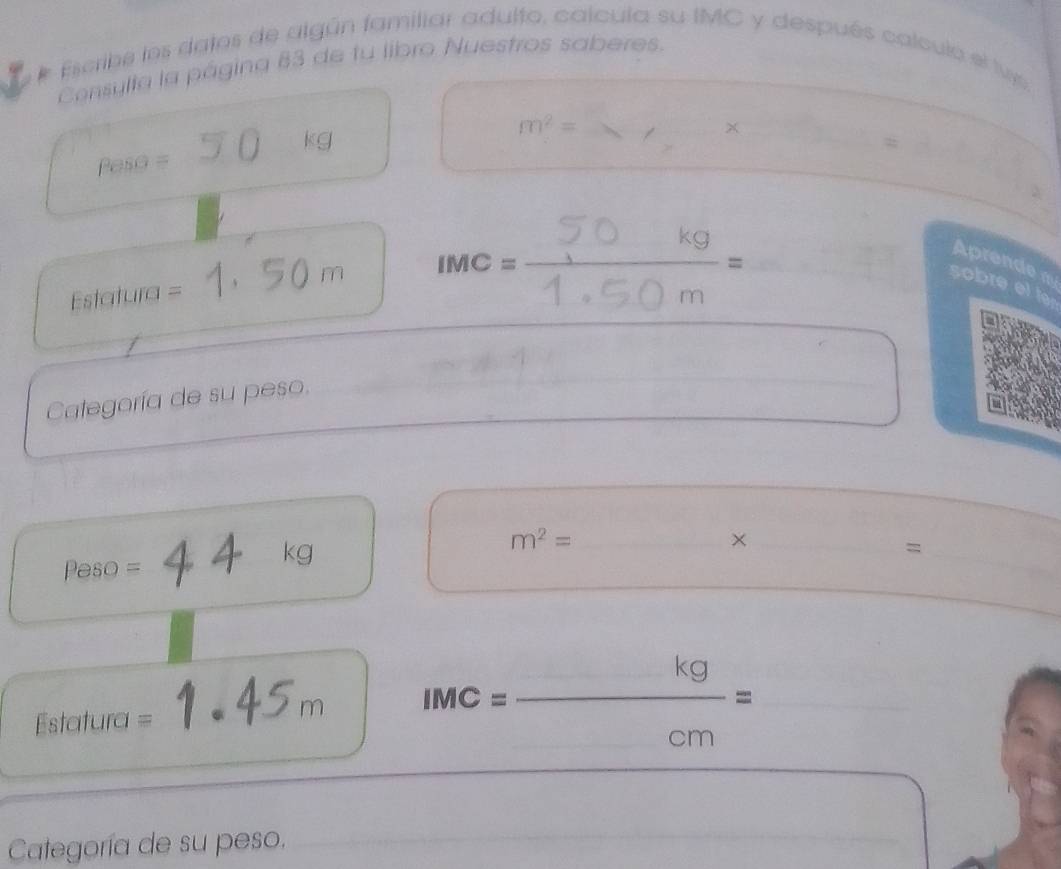 Escribe los datos de algún familiar adulto, calcula su IMC y después calculo el lv 
Censylla la página 83 de tu libro Nuestros saberes. 
_ m^2=
Peso = 50 kg
Estatura = = 1, 50 m IMC=1.50m° _ 
Aprende 
sobre et te 
Categoría de su peso.
Peso = kg
m^2=
× 
= 
Estatura =
IMC= kg/cm = __ 
Categoría de su peso.