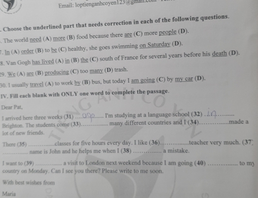 Email: loptienganhcoyen123@gman.co 
. Choose the underlined part that needs correction in each of the following questions. 
. The world need (A) more (B) food because there are (C) more people (D). 
7. ln (A) order (B) to be (C) healthy, she goes swimming on Saturday (D). 
8. Van Gogh has lived (A) in (B) the (C) south of France for several years before his death (D). 
29. We (A) are (B) producing (C) too many (D) trash. 
30. l usually travel (A) to work by (B) bus, but today I am going (C) by my car (D). 
IV. Fill each blank with ONLY one word to complete the passage. 
Dear Pat, 
l arrived here three weeks (31) _I'm studying at a language school (32)_ 
Brighton. The students come (33) _many different countries and I (34) _made a 
lot of new friends. 
There (35) _classes for five hours every day. I like (36) _teacher very much. (37) 
_name is John and he helps me when I (38) _a mistake. 
I want to (39) _a visit to London next weekend because I am going (40) _to my 
country on Monday. Can I see you there? Please write to me soon. 
With best wishes from 
Maria