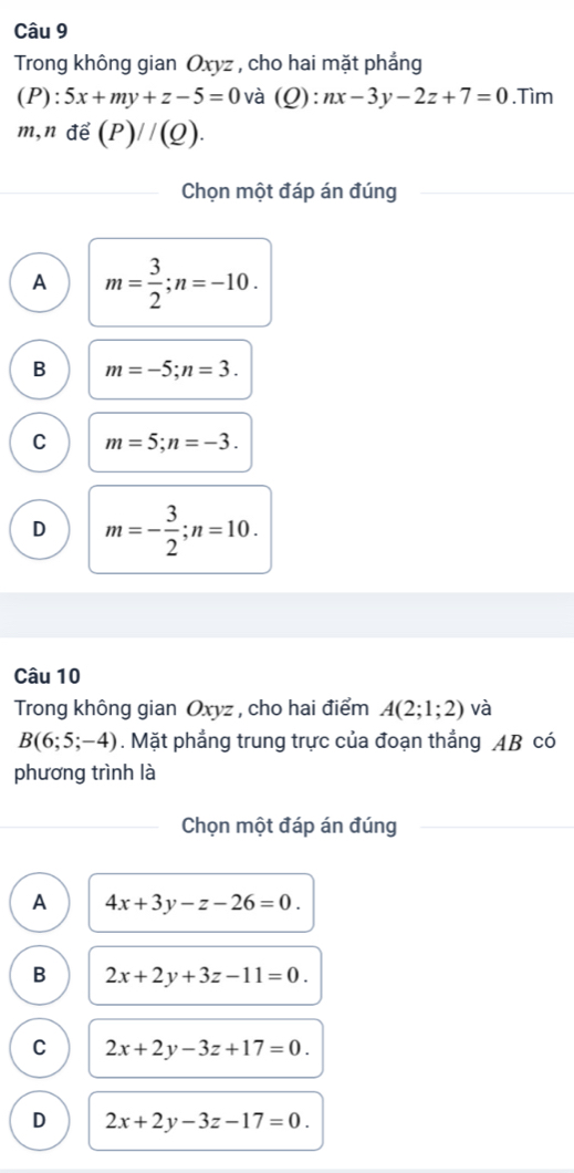 Trong không gian Oxyz , cho hai mặt phẳng
(P):5x+my+z-5=0 và (Q):nx-3y-2z+7=0.Tìm
m,nde(P)//(Q). 
Chọn một đáp án đúng
A m= 3/2 ; n=-10.
B m=-5; n=3.
C m=5; n=-3.
D m=- 3/2 ; n=10. 
Câu 10
Trong không gian Oxyz , cho hai điểm A(2;1;2) và
B(6;5;-4). Mặt phẳng trung trực của đoạn thẳng AB có
phương trình là
Chọn một đáp án đúng
A 4x+3y-z-26=0.
B 2x+2y+3z-11=0.
C 2x+2y-3z+17=0.
D 2x+2y-3z-17=0.